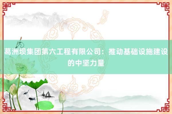 葛洲坝集团第六工程有限公司：推动基础设施建设的中坚力量