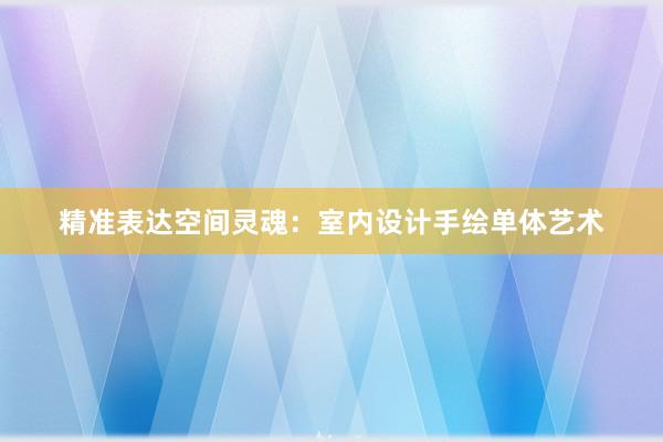 精准表达空间灵魂：室内设计手绘单体艺术