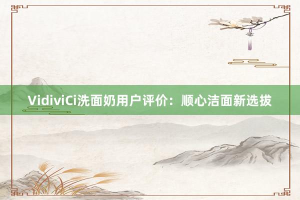 VidiviCi洗面奶用户评价：顺心洁面新选拔